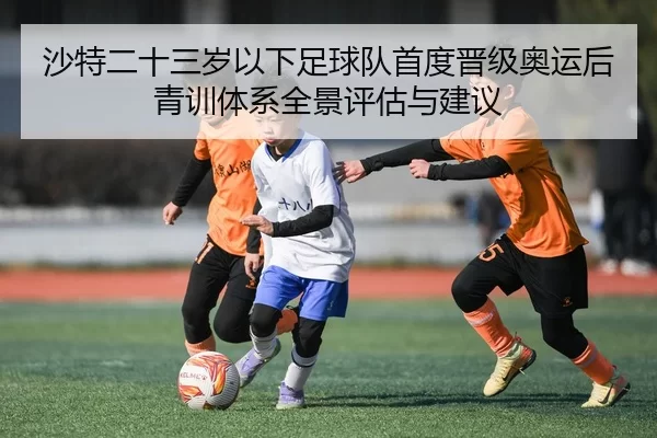 沙特二十三岁以下足球队首度晋级奥运后青训体系全景评估与建议