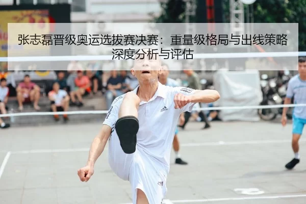 张志磊晋级奥运选拔赛决赛：重量级格局与出线策略深度分析与评估